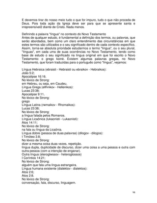 98
E devemos tirar do nosso meio tudo o que for impuro, tudo o que não proceda de
Deus. Pois toda ação da Igreja deve ser para que se apresente santa e
irrepreensível2 diante de Cristo. Nada menos.
Definindo a palavra "língua" no contexto do Novo Testamento
Antes de qualquer estudo, é fundamental a definição dos termos, ou palavras, que
serão abordados, bem como um claro entendimento das circunstâncias em que
estes termos são utilizados e o seu significado dentro de cada contexto específico.
Assim, torna-se absoluta prioridade estudarmos o termo "língua", ou o seu plural,
"línguas", em cada uma de suas ocorrências no Novo Testamento, tendo como
base de estudo o seu significado na língua original em que foi escrito o Novo
Testamento: o grego koiné. Existem algumas palavras gregas, no Novo
Testamento, que foram traduzidas para o português como "língua", vejamos:
Língua Hebraica (ebraisti - Hebraisti ou ebraikov - Hebraikos):
João 5:2;
Apocalipse 16:16.
No léxico de Strong:
em Hebreu, ou seja, em Caudeu.
Língua Grega (ellhnikov - Hellenikos):
Lucas 23:38;
Apocalipse 9:11.
No léxico de Strong:
grego
Língua Latina (rwmaikov - Rhomaikos):
Lucas 23:38;
No léxico de Strong:
a língua falada pelos Romanos.
Língua Licaônica (lukaonisti - Lukaonisti):
Atos 14:11;
No léxico de Strong:
na fala ou língua da Licaônia.
Língua dobre (pessoa de duas palavras) (dilogov - dilogos):
I Timóteo 3:8;
No léxico de Strong:
dizer a mesma coisa duas vezes, repetição.
língua dupla, duplicidade de discurso, dizer uma coisa a uma pessoa e outra com
outra pessoa (com a intenção de enganar).
Outra língua (eteroglwssov - heteroglossos)
I Coríntios 14:21;
No léxico de Strong:
alguém que fala uma língua estrangeira.
Língua humana existente (dialektov - dialektos):
Atos 2:6;
Atos 2:8.
No léxico de Strong:
conversação, fala, discurso, linguagem.
 
