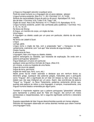 99
a língua ou linguagem peculiar a qualquer povo.
Parte do corpo humano ou a linguagem de um povo (glwssa - glossa):
Língua humana existente: Atos 2:4, 11, 26; I Coríntios 13:1, 8; 14:26;
Atributo de nacionalidade (língua do país ou do povo): Apocalipse 5:9; 14:6;
Ato de falar: I Coríntios 14:9; I João 3:18; Tiago 1:26;
Órgão do corpo: Atos 2:26; Romanos 14:11; I Pedro 3:10; Apocalipse 16:10;
Língua humana existente, porém não conhecida pela audiência: I Coríntios 14:2,
4, 13, 14, 19, 27.
No léxico de Strong:
A língua, um membro do corpo, um órgão da fala.
Uma língua.
A linguagem ou dialeto usado por um povo em particular, distinto do de outras
nações.
No léxico de Liddell & Scott:
Língua
Laringe, glote.
Língua como o órgão da fala, com a preposição "apo" = franqueza no falar;
verbalmente, oralmente; com "ouk apo" falar através de argumentação;
Orador fluente.
A advocacia do fisco.
Linguagem; falar uma língua ou dialeto; dialeto;
palavra estrangeira ou obsoleta, que necessite de explicação. De onde vem a
palavra portuguesa "glossário";
língua falada por um povo em particular.
qualquer coisa que tenha o formato de língua. (Atos 2:3)
em música, a cana ou lingüeta de uma flauta;
língua de couro do sapato;
língua de terra, península;
lingote de metal (aço, ferro, ouro, etc.)
Neste ponto faz-se mister assinalar e destacar que em nenhum léxico ou
dicionário grego, quaisquer das palavras gregas, traduzidas para o português
como "línguas", têm o significado de um falar em êxtase ou falar uma língua ou
dialeto que não seja inteligível por um povo. Assim, das ocorrências da palavra
"língua" ou "línguas", no Novo Testamento, podemos certamente afirmar que,
quando esta palavra se refere a uma linguagem, é sempre, invariavelmente, uma
língua3 humana falada e entendida por algum povo.
Também é importante registrar que a palavra portuguesa "glossolalia" utilizada
para representar a prática atual do "falar em línguas", tão comum em meios
pentecostais e neopentecostais, tem o seguinte significado conforme o dicionário
Houaiss:
Suposta capacidade de falar línguas desconhecidas quando em transe religioso.
Distúrbio de linguagem observado em certos doentes mentais que crêem inventar
uma linguagem nova.
 