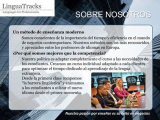 SOBRE NOSOTROS

Un método de enseñanza moderno
    Somos conscientes de la importancia del tiempo y eficiencia en el mundo
    de negocios contemporáneo. Nuestros métodos son los más reconocidos
    y apreciados entre los profesores de idiomas en Europa.
¿Por qué somos mejores que la competencia?
    Nuestra política es adaptar completamente el curso a las necesidades de
    los estudiantes. Creamos un curso individual adaptado a cada clientes
    para optimizar el tiempo dedicado al aprendizaje de la lengua
    extranjera.
    Desde la primera clase rompemos
    “la barrera lingüística” y animamos
    a los estudiantes a utlizar el nuevo
    idioma desde el primer momento.




                            Nuestra pasión por enseñar es su éxito en negocios
                            .
 