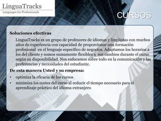 CURSOS

Soluciones efectivas
    LinguaTracks es un grupo de profesores de idiomas y lingüistas con muchos
    años de experiencia con capacidad de proporcionar una formación
    profesional en el lenguaje especifico de negocios. Adaptamos los horarios a
    los del cliente y somos sumamente flexibles a sus cambios durante el curso
    según su disponibilidad. Nos enfocamos sobre todo en la comunicación y las
    preferencias y necesidades del estudiante.
De esta manera Usted y su empresa:
•   optimiza la eficacia de los cursos
•   minimiza los costes del curso al reducir el tiempo necesario para el
    aprendizaje práctico del idioma extranjero
 