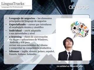 CURSOS

•   Lenguaje de negocios – los elementos
    principales del lenguaje de negocios
•   Especializado – cursos que introducen
    el vocabulario técnico y científico
•   Individual – 100% adaptable
    a sus necesidades y nivel
•   e-learning – clases de conversación
    vía Skype y aplicaciones de Windows,
     Android y iOS para
    revisar sus conocimientos del idioma
    y comprobar su competencia productiva.
•   Idiomas – inglés, alemán, polaco, español,
    francés, italiano, holandés




                                                 La calidad se recuerda más
 