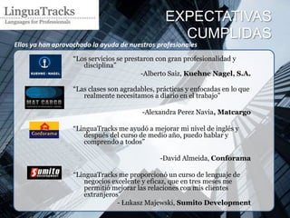 EXPECTATIVAS
                                                  CUMPLIDAS
Ellos ya han aprovachado la ayuda de nuestros profesionales
                  “Los servicios se prestaron con gran profesionalidad y
                     disciplina”
                                         -Alberto Saiz, Kuehne Nagel, S.A.

                  “Las clases son agradables, prácticas y enfocadas en lo que
                     realmente necesitamos a diario en el trabajo”

                                         -Alexandra Perez Navia, Matcargo

                  “LinguaTracks me ayudó a mejorar mi nivel de inglés y
                     después del curso de medio año, puedo hablar y
                     comprendo a todos”

                                               -David Almeida, Conforama

                  “LinguaTracks me proporcionó un curso de lenguaje de
                     negocios excelente y eficaz, que en tres meses me
                     permitió mejorar las relaciones con mis clientes
                     extranjeros”
                                - Łukasz Majewski, Sumito Development
 