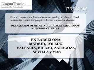 PRECIOS
Hemos creado un amplio abanico de cursos de gran eficacia. Usted
mismo elige cuanto tiempo quiere dedicar a aprender idiomas.

 PREPARAMOS OFERTAS INDIVIDUALES PARA TODOS
             NUESTROS CLIENTES




            EN BARCELONA,
           MADRID, TOLEDO,
      VALENCIA, BILBAO, ZARAGOZA,
             SEVILLA y MAS
 