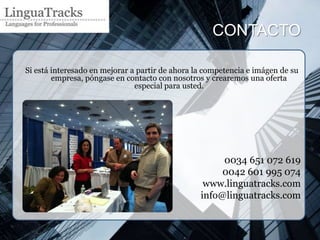 CONTACTO

Si está interesado en mejorar a partir de ahora la competencia e imágen de su
        empresa, póngase en contacto con nosotros y crearemos una oferta
                               especial para usted.




                                                      0034 651 072 619
                                                      0042 601 995 074
                                                  www.linguatracks.com
                                                 info@linguatracks.com
 