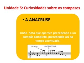 Unidade 5: Curiosidades sobre os compases

• A ANACRUSE
Unha nota que aparece precedendo a un
compás completo, precedendo así ao
tempo acentuado.

 
