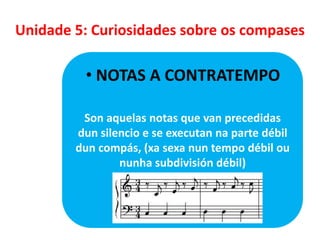 Unidade 5: Curiosidades sobre os compases

• NOTAS A CONTRATEMPO
Son aquelas notas que van precedidas
dun silencio e se executan na parte débil
dun compás, (xa sexa nun tempo débil ou
nunha subdivisión débil)

 