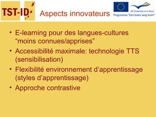 Aspects innovateurs
• E-learning pour des langues-cultures
“moins connues/apprises”
• Accessibilité maximale: technologie TTS
(sensibilisation)
• Flexibilité environnement d’apprentissage
(styles d’apprentissage)
• Approche contrastive
 