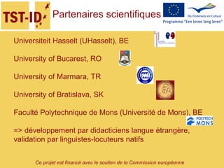 Ce projet est financé avec le soutien de la Commission européenne
Universiteit Hasselt (UHasselt), BE
University of Bucarest, RO
University of Marmara, TR
University of Bratislava, SK
Faculté Polytechnique de Mons (Université de Mons), BE
=> développement par didacticiens langue étrangère,
validation par linguistes-locuteurs natifs
Partenaires scientifiques
 