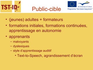 Public-cible
• (jeunes) adultes + formateurs
• formations initiales, formations continuées,
apprentissage en autonomie
• apprenants
– malvoyants
– dyslexiques
– style d’apprentissage auditif
• Text-to-Speech, agrandissement d’écran
 