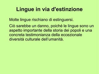 Lingue in via d'estinzione
Molte lingue rischiano di estinguersi.
Ciò sarebbe un danno, poiché le lingue sono un
aspetto importante della storia dei popoli e una
concreta testimonianza della eccezionale
diversità culturale dell’umanità.
 