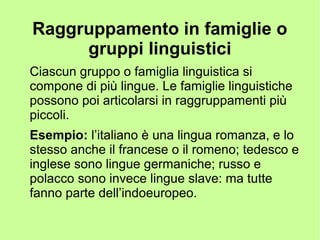 Raggruppamento in famiglie o
gruppi linguistici
Ciascun gruppo o famiglia linguistica si
compone di più lingue. Le famiglie linguistiche
possono poi articolarsi in raggruppamenti più
piccoli.
Esempio: l’italiano è una lingua romanza, e lo
stesso anche il francese o il romeno; tedesco e
inglese sono lingue germaniche; russo e
polacco sono invece lingue slave: ma tutte
fanno parte dell’indoeuropeo.
 