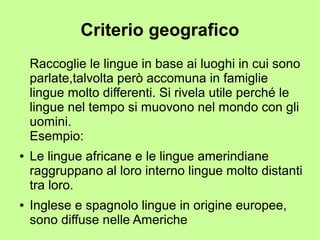 Criterio geografico
Raccoglie le lingue in base ai luoghi in cui sono
parlate,talvolta però accomuna in famiglie
lingue molto differenti. Si rivela utile perché le
lingue nel tempo si muovono nel mondo con gli
uomini.
Esempio:
● Le lingue africane e le lingue amerindiane
raggruppano al loro interno lingue molto distanti
tra loro.
● Inglese e spagnolo lingue in origine europee,
sono diffuse nelle Americhe
 