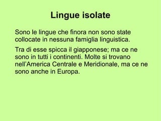 Lingue isolate
Sono le lingue che finora non sono state
collocate in nessuna famiglia linguistica.
Tra di esse spicca il giapponese; ma ce ne
sono in tutti i continenti. Molte si trovano
nell’America Centrale e Meridionale, ma ce ne
sono anche in Europa.
 