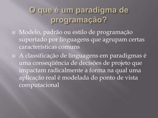 O que é um paradigma de programação?Modelo, padrão ou estilo de programação  suportado por linguagens que agrupam certas características comunsA classificação de linguagens em paradigmas é uma conseqüência de decisões de projeto que impactam radicalmente a forma na qual uma aplicação real é modelada do ponto de vista computacional