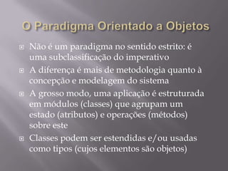 O Paradigma Orientado a ObjetosNão é um paradigma no sentido estrito: é uma subclassificação do imperativoA diferença é mais de metodologia quanto à concepção e modelagem do sistema A grosso modo, uma aplicação é estruturada em módulos (classes) que agrupam um estado (atributos) e operações (métodos) sobre esteClasses podem ser estendidas e/ou usadas como tipos (cujos elementos são objetos)