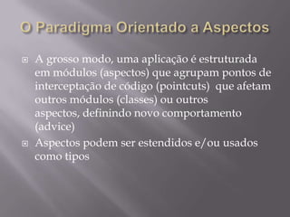 O Paradigma Orientado a AspectosA grosso modo, uma aplicação é estruturada em módulos (aspectos) que agrupam pontos de interceptação de código (pointcuts)  que afetam outros módulos (classes) ou outros aspectos, definindo novo comportamento (advice)Aspectos podem ser estendidos e/ou usados como tipos