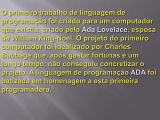 O primeiro trabalho de linguagem de programação foi criado para um computador que existia, criado pelo Ada Lovelace, esposa de William King-Noel. O projeto do primeiro computador foi idealizado por Charles Babbage que, após gastar fortunas e um longo tempo, não conseguiu concretizar o projeto. A linguagem de programação ADA foi batizada em homenagem a esta primeira programadora.