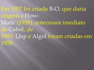Em 1957 foi criada B-O, que daria origem a Flow-Matic (1958), antecessor imediato de Cobol, de 1959. LIsp e Algol foram criadas em 1958. 