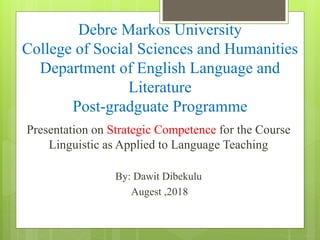 Debre Markos University
College of Social Sciences and Humanities
Department of English Language and
Literature
Post-gradguate Programme
Presentation on Strategic Competence for the Course
Linguistic as Applied to Language Teaching
By: Dawit Dibekulu
Augest ,2018
 