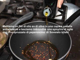 Mettiamo un filo di olio ev di oliva in una capace padella antiaderente e lasciamo imbiondire uno spicchio di aglio con una spruzzata di peperoncino  di Soverato tritato 