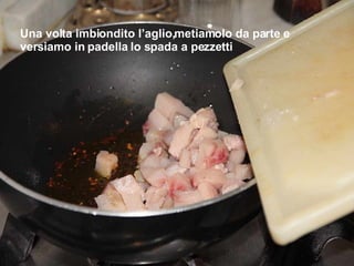 Una volta imbiondito l’aglio,metiamolo da parte e versiamo in padella lo spada a pezzetti 