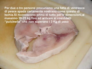 Per due o tre persone procuriamo una fetta di ventresca di pesce spada certamente nostrano come questo di Ischia.Si riconoscono prima di tutto per le dimensioni,al massimo 20-25 kg fino ad arrivare ai cosiddetti “pulcinella” che non superano i 3 Kg di peso  