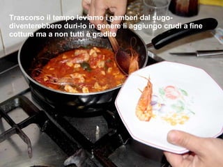 Trascorso il tempo leviamo i gamberi dal sugo-diventerebbero duri-io in genere li aggiungo crudi a fine cottura ma a non tutti è gradito 
