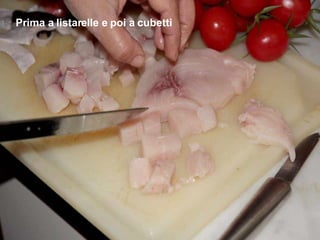 Prima a listarelle e poi a cubetti 