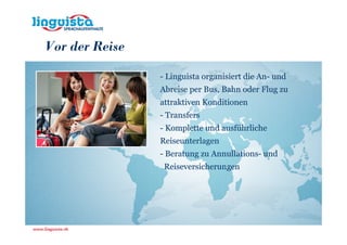 Vor der Reise

                - Linguista organisiert die An- und
                Abreise per Bus, Bahn oder Flug zu
                attraktiven Konditionen
                - Transfers
                - Komplette und ausführliche
                Reiseunterlagen
                - Beratung zu Annullations- und
                 Reiseversicherungen
 