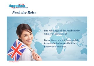 Nach der Reise



                 Ihre Meinung und das Feedback der
                 Schüler ist uns wichtig!

                 Daher führen wir mit Ihnen und der
                 Partnerschule eine ausführliche
                 Reiseevaluation durch.
 