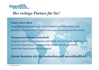 Der richtige Partner für Sie!

Unser Know How
Unser Beratungsteam kennt die verschiedenen Destinationen und
Sprachschulen persönlich, welche von uns regelmässig besucht werden.


Massgeschneiderter Aufenthalt
Linguista plant Ihre Sprachreise individuell und auf Ihre Bedürfnisse und
Lernziele abgestimmt. Überlassen Sie uns die Arbeit von A bis Z,
damit Ihre Sprachreise ein Erfolg wird.


Gerne beraten wir Sie kostenlos und unverbindlich!
 