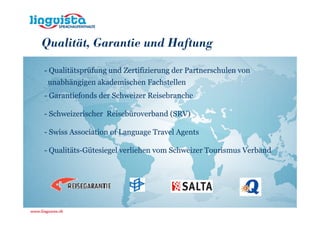 Qualität, Garantie und Haftung

- Qualitätsprüfung und Zertifizierung der Partnerschulen von
 unabhängigen akademischen Fachstellen
- Garantiefonds der Schweizer Reisebranche

- Schweizerischer Reisebüroverband (SRV)

- Swiss Association of Language Travel Agents

- Qualitäts-Gütesiegel verliehen vom Schweizer Tourismus Verband
 