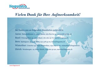 Vielen Dank für Ihre Aufmerksamkeit!


Sie finden uns an folgenden Standorten persönlich:
Aarau: Bahnhofstrasse 17, 5000 Aarau, 062 822 60 92, aarau@linguista.ch
Basel: Petersgraben 33, 4003 Basel, 061 260 92 70, basel@linguista.ch
Bern: Spitalgasse 35, 3011 Bern, 031 318 55 00, bern@linguista.ch
Winterthur: Untertor 39, 8400 Winterthur, 052 214 22 00, winterthur@linguista.ch
Zürich: Weinbergstr. 22, 8001 Zürich, 044 260 50 90, zuerich@linguista.ch
 