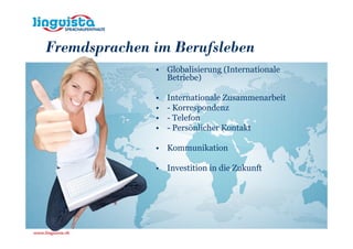 Fremdsprachen im Berufsleben
              • Globalisierung (Internationale
                Betriebe)

              •   Internationale Zusammenarbeit
              •   - Korrespondenz
              •   - Telefon
              •   - Persönlicher Kontakt

              • Kommunikation

              • Investition in die Zukunft
 