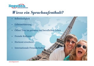 Wieso ein Sprachaufenthalt?
• Selbständigkeit

• Lebenserfahrung

• Öffnet Tore im privaten und beruflichen Leben

• Fremde Kulturen

• Horizont erweitern

• Internationale Freundschaften
 