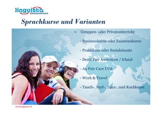 Sprachkurse und Varianten
               •   Gruppen- oder Privatunterricht

                   - Businesskurse oder Examenskurse

                   - Praktikum oder Sozialeinsatz

                   - Demi Pair Australien / Irland

                   - Au Pair Care USA

                   - Work & Travel

                   - Tauch-, Surf-, Tanz-, und Kochkurse
 