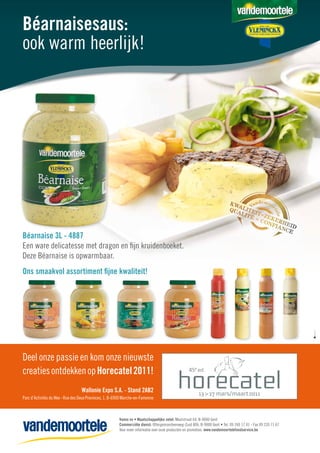 Béarnaisesaus:
ook warm heerlijk!




Béarnaise 3L - 4887
Een ware delicatesse met dragon en ﬁjn kruidenboeket.
Deze Béarnaise is opwarmbaar.
Ons smaakvol assortiment ﬁjne kwaliteit!




Deel onze passie en kom onze nieuwste
creaties ontdekken op Horecatel 2011!
                                  Wallonie Expo S.A. - Stand 2AB2
Parc d’Activités du Wex - Rue des Deux Provinces, 1, B-6900 Marche-en-Famenne



                                                        Vamix nv • Maatschappelijke zetel: Moutstraat 64, B-9000 Gent
                                                        Commerciële dienst: Ottergemsesteenweg-Zuid 806, B-9000 Gent • Tel. 09 240 17 41 - Fax 09 220 71 67
                                                        Voor meer informatie over onze producten en promoties: www.vandemoortelefoodservice.be
 