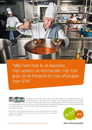 “Mijn ham haal ik uit Bayonne,
     mijn oesters uit Normandië, mijn foie
     gras uit de Périgord en mijn afval gaat
     naar SITA!”



                           Als goede chef met veel kennis, stopt u heel wat energie in de nauwkeurige selectie van
                          uw basisproducten. SITA stopt al zijn energie in het nauwkeurig beheer van uw afval.
                          Voor hotels en restaurants komen wij met oplossingen die precies inspelen op uw behoeften
en de omgevingsfactoren van uw activiteiten. Met ons gamma aan afvalcontainers passen we ons moeiteloos aan het type
en de hoeveelheid van uw afval aan. Dat afval wordt vervolgens gerecycleerd
of omgezet in energie.

SITA biedt u een professionele service op maat, haalt uw afval op, sorteert,
verwerkt en recycleert het. Zo kan u zich concentreren op het in de watten
leggen van uw gasten.




Bel ons op 0800/90 789 of surf naar www.sita.be                                      SITA. Schoon geregeld
 