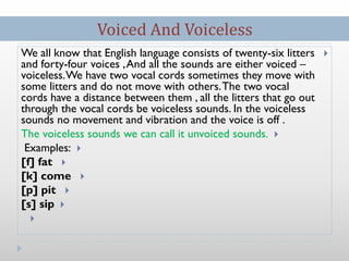 We all know that English language consists of twenty-six litters
and forty-four voices ,And all the sounds are either voiced –
voiceless.We have two vocal cords sometimes they move with
some litters and do not move with others.The two vocal
cords have a distance between them , all the litters that go out
through the vocal cords be voiceless sounds. In the voiceless
sounds no movement and vibration and the voice is off .
The voiceless sounds we can call it unvoiced sounds.
Examples:
[f] fat
[k] come
[p] pit
[s] sip

Voiced And Voiceless
 