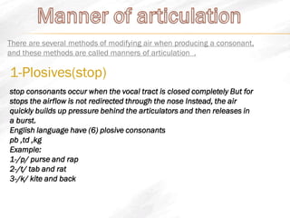 There are several methods of modifying air when producing a consonant,
and these methods are called manners of articulation .
1-Plosives(stop)
stop consonants occur when the vocal tract is closed completely But for
stops the airflow is not redirected through the nose Instead, the air
quickly builds up pressure behind the articulators and then releases in
a burst.
English language have (6) plosive consonants
pb ,td ,kg
Example:
1-/p/ purse and rap
2-/t/ tab and rat
3-/k/ kite and back
 