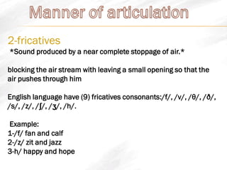 2-fricatives
*Sound produced by a near complete stoppage of air.*
blocking the air stream with leaving a small opening so that the
air pushes through him
English language have (9) fricatives consonants:/f/, /v/, /θ/, /ð/,
/s/, /z/, /ʃ/, /ʒ/, /h/.
Example:
1-/f/ fan and calf
2-/z/ zit and jazz
3-h/ happy and hope
 