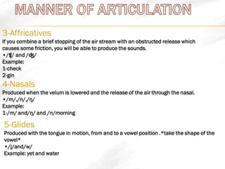 3-Affricatives
If you combine a brief stopping of the air stream with an obstructed release which
causes some friction, you will be able to produce the sounds.
•/ʧ/ and /ʤ/
Example:
1-check
2-gin
4-Nasals
Produced when the velum is lowered and the release of the air through the nasal.
•/m/,/n/,/ŋ/
Example:
1-/m/ and/ŋ/ and /n/morning
5-Glides
Produced with the tongue in motion, from and to a vowel position .*take the shape of the
vowel*
•/j/and/w/
Example: yet and water
 