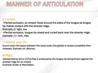 6-Liquids:
•Partial occlusion, air stream flows around the sides of the tongue as tongue
tip makes contact with the alveolar ridge.
Example:/l/ light, low
•Partial occlusion, tongue tip raised and curled back near the alveolar ridge.
.example: /r/ rock, ride
7-Glottal stop [ʔ]:
occurs when the space between the vocal cords (the glottis) is closed completely then
released. Example :oh ,Batman.
8-flap:
represented by [D] or [ɾ]This flap is produced by the tongue tip being thrown against the
alveolar ridge for an instant.
.Example: butter or Manhattan
 