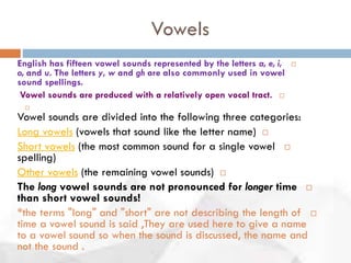 Vowels
English has fifteen vowel sounds represented by the letters a, e, i,
o, and u. The letters y, w and gh are also commonly used in vowel
sound spellings.
Vowel sounds are produced with a relatively open vocal tract.

Vowel sounds are divided into the following three categories:
Long vowels (vowels that sound like the letter name)
Short vowels (the most common sound for a single vowel
spelling)
Other vowels (the remaining vowel sounds)
The long vowel sounds are not pronounced for longer time
than short vowel sounds!
*the terms "long" and "short" are not describing the length of
time a vowel sound is said ,They are used here to give a name
to a vowel sound so when the sound is discussed, the name and
not the sound .
 