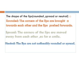 The shape of the lips(rounded ,spread or neutral)
 