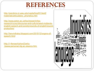 http://pandora.cii.wwu.edu/vajda/ling201/test2
materials/articulatory_phonetics.htm
http://www.aston.ac.uk/lss/research/lss-
research/ccisc/discourse-and-culture/west-midlands-
english-speech-and-society/sounds-of-english/sound-
production/
http://tanvirdhaka.blogspot.com/2010/12/organs-of-
speech.html
http:///~llsroach/phon2/artic-
bwww.personal.rdg.ac.ukasics.htm
 