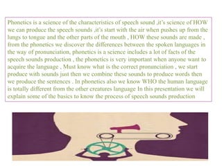 Phonetics is a science of the characteristics of speech sound ,it’s science of HOW
we can produce the speech sounds ,it’s start with the air when pushes up from the
lungs to tongue and the other parts of the mouth , HOW these sounds are made ,
from the phonetics we discover the differences between the spoken languages in
the way of pronunciation, phonetics is a science includes a lot of facts of the
speech sounds production , the phonetics is very important when anyone want to
acquire the language , Must know what is the correct pronunciation , we start
produce with sounds just then we combine these sounds to produce words then
we produce the sentences . In phonetics also we know WHO the human language
is totally different from the other creatures language In this presentation we will
explain some of the basics to know the process of speech sounds production
 