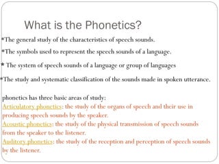 What is the Phonetics?
*The symbols used to represent the speech sounds of a language.
*The study and systematic classification of the sounds made in spoken utterance.
* The system of speech sounds of a language or group of languages
*The general study of the characteristics of speech sounds.
phonetics has three basic areas of study:
Articulatory phonetics: the study of the organs of speech and their use in
producing speech sounds by the speaker.
Acoustic phonetics: the study of the physical transmission of speech sounds
from the speaker to the listener.
Auditory phonetics: the study of the reception and perception of speech sounds
by the listener.
 