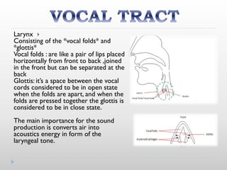 Larynx
Consisting of the *vocal folds* and
*glottis*
Vocal folds : are like a pair of lips placed
horizontally from front to back ,joined
in the front but can be separated at the
back
Glottis: it’s a space between the vocal
cords considered to be in open state
when the folds are apart, and when the
folds are pressed together the glottis is
considered to be in close state.
The main importance for the sound
production is converts air into
acoustics energy in form of the
laryngeal tone.
 