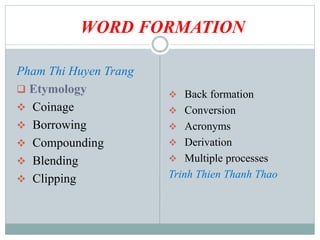 WORD FORMATION
Pham Thi Huyen Trang
 Etymology
 Coinage
 Borrowing
 Compounding
 Blending
 Clipping
 Back formation
 Conversion
 Acronyms
 Derivation
 Multiple processes
Trinh Thien Thanh Thao
 